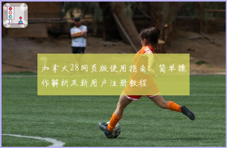 加拿大28网页版使用指南：简单操作解析及新用户注册教程